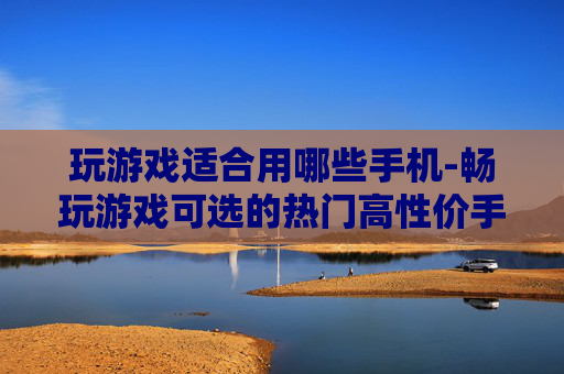 玩游戏适合用哪些手机-畅玩游戏可选的热门高性价手机