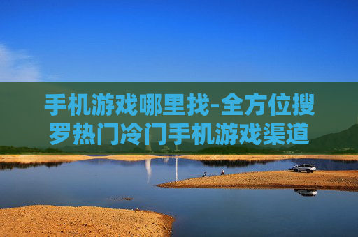 手机游戏哪里找-全方位搜罗热门冷门手机游戏渠道