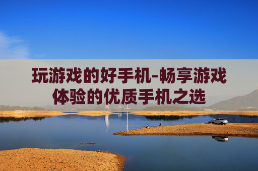 玩游戏的好手机-畅享游戏体验的优质手机之选