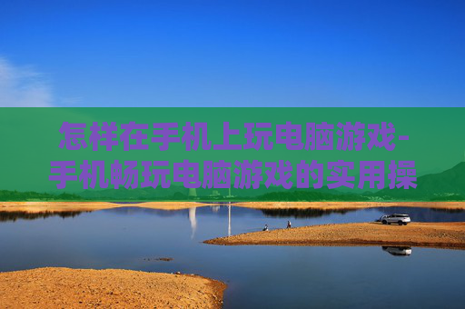 怎样在手机上玩电脑游戏-手机畅玩电脑游戏的实用操作方法