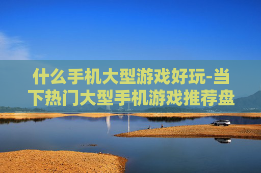 什么手机大型游戏好玩-当下热门大型手机游戏推荐盘点