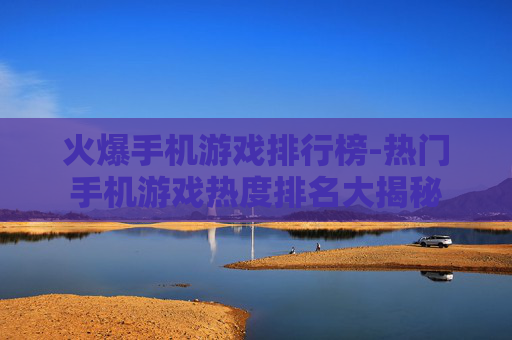火爆手机游戏排行榜-热门手机游戏热度排名大揭秘