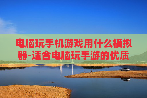 电脑玩手机游戏用什么模拟器-适合电脑玩手游的优质模拟器推荐