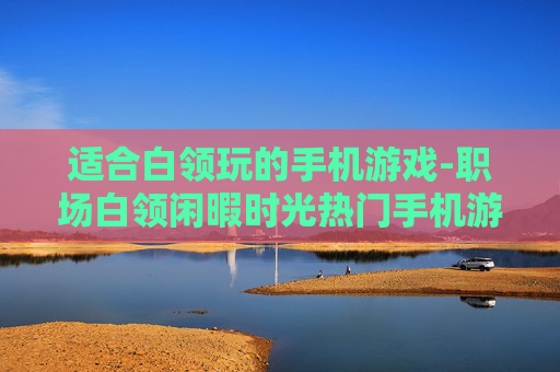 适合白领玩的手机游戏-职场白领闲暇时光热门手机游戏推荐