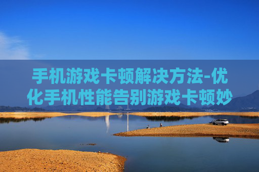 手机游戏卡顿解决方法-优化手机性能告别游戏卡顿妙招