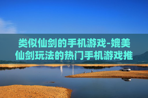 类似仙剑的手机游戏-媲美仙剑玩法的热门手机游戏推荐
