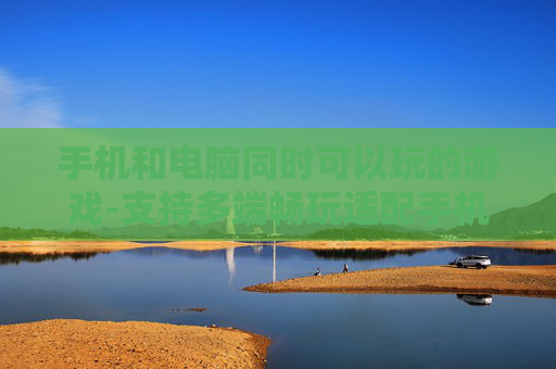 手机和电脑同时可以玩的游戏-支持多端畅玩适配手机电脑的游戏