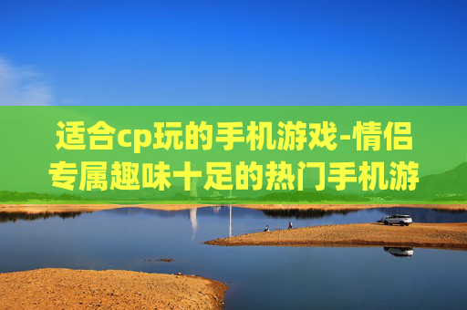 适合cp玩的手机游戏-情侣专属趣味十足的热门手机游戏推荐