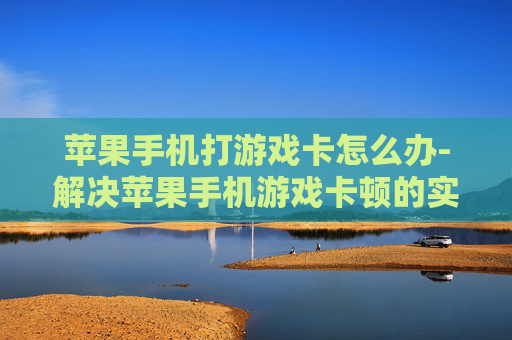 苹果手机打游戏卡怎么办-解决苹果手机游戏卡顿的实用妙招