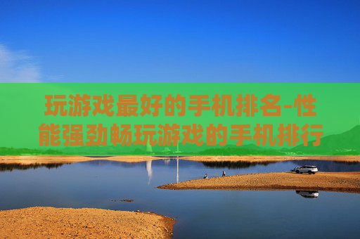 玩游戏最好的手机排名-性能强劲畅玩游戏的手机排行情况