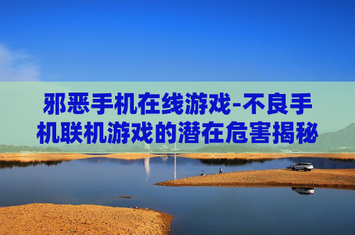 邪恶手机在线游戏-不良手机联机游戏的潜在危害揭秘