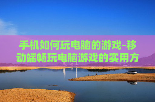 手机如何玩电脑的游戏-移动端畅玩电脑游戏的实用方法