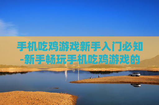 手机吃鸡游戏新手入门必知-新手畅玩手机吃鸡游戏的关键要点