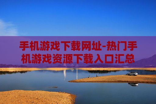 手机游戏下载网址-热门手机游戏资源下载入口汇总