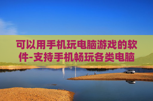 可以用手机玩电脑游戏的软件-支持手机畅玩各类电脑游戏的实用工具