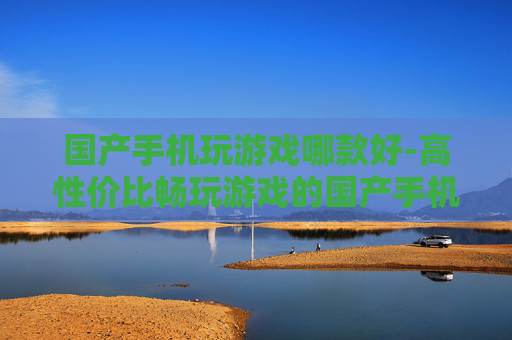 国产手机玩游戏哪款好-高性价比畅玩游戏的国产手机推荐 国产手机玩游戏哪款好-高性价比畅玩游戏的国产手机推荐