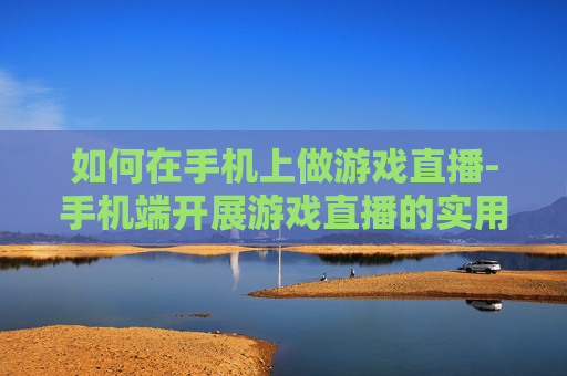 如何在手机上做游戏直播-手机端开展游戏直播的实用方法技巧