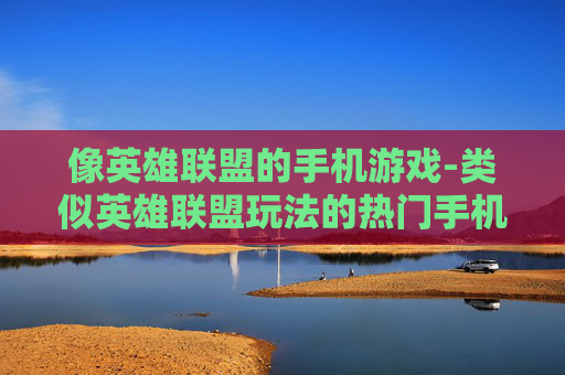 像英雄联盟的手机游戏-类似英雄联盟玩法的热门手机游戏推荐