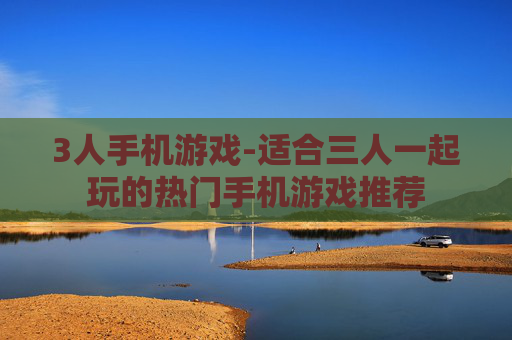 3人手机游戏-适合三人一起玩的热门手机游戏推荐 3人手机游戏-适合三人一起玩的热门手机游戏推荐