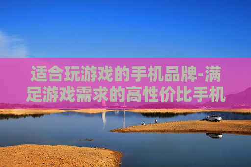 适合玩游戏的手机品牌-满足游戏需求的高性价比手机厂商推荐