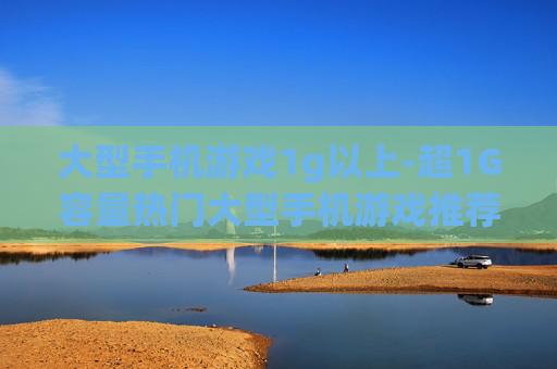 大型手机游戏1g以上-超1G容量热门大型手机游戏推荐 大型手机游戏1g以上-超1G容量热门大型手机游戏推荐