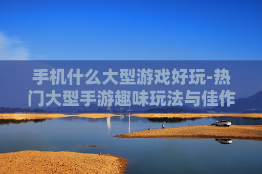 手机什么大型游戏好玩-热门大型手游趣味玩法与佳作推荐