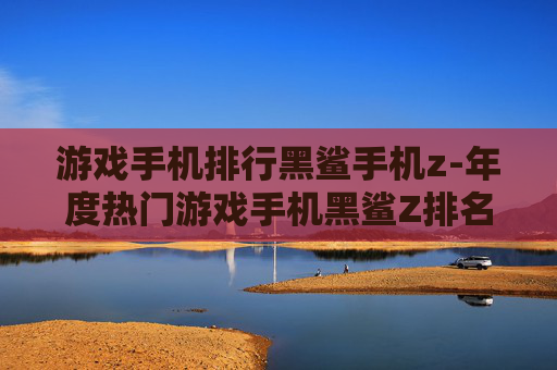 游戏手机排行黑鲨手机z-年度热门游戏手机黑鲨Z排名揭秘 游戏手机排行黑鲨手机z-年度热门游戏手机黑鲨Z排名揭秘