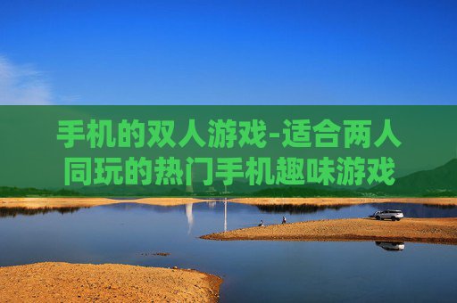 手机的双人游戏-适合两人同玩的热门手机趣味游戏