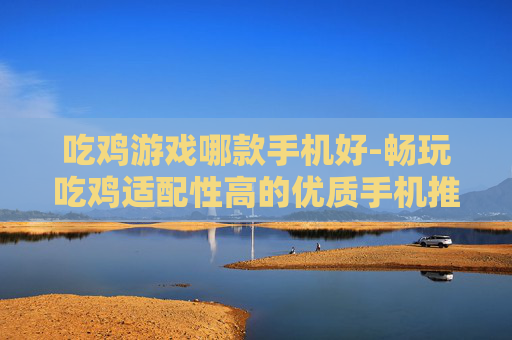 吃鸡游戏哪款手机好-畅玩吃鸡适配性高的优质手机推荐 吃鸡游戏哪款手机好-畅玩吃鸡适配性高的优质手机推荐