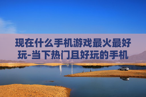 现在什么手机游戏最火最好玩-当下热门且好玩的手机游戏大盘点