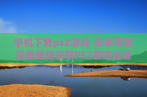 手机下载ps2游戏-安卓苹果设备便捷获取PS2游戏资源