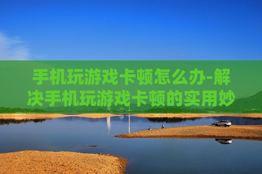 手机玩游戏卡顿怎么办-解决手机玩游戏卡顿的实用妙招 手机玩游戏卡顿怎么办-解决手机玩游戏卡顿的实用妙招