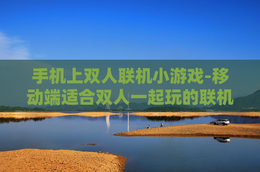 手机上双人联机小游戏-移动端适合双人一起玩的联机小游