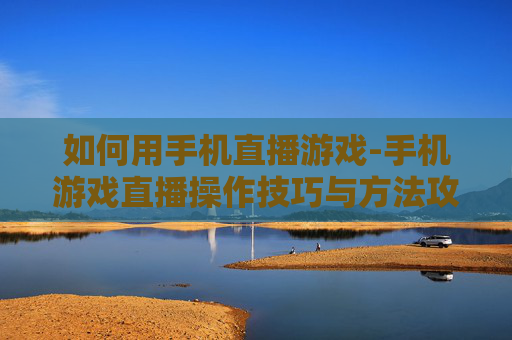 如何用手机直播游戏-手机游戏直播操作技巧与方法攻略
