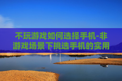 不玩游戏如何选择手机-非游戏场景下挑选手机的实用指南
