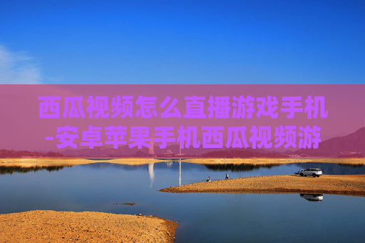 西瓜视频怎么直播游戏手机-安卓苹果手机西瓜视频游戏直播操作