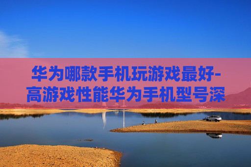 华为哪款手机玩游戏最好-高游戏性能华为手机型号深度剖析
