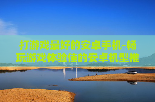 打游戏最好的安卓手机-畅玩游戏体验佳的安卓机型推荐