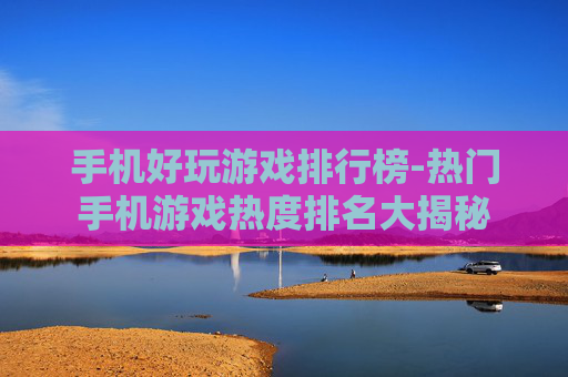 手机好玩游戏排行榜-热门手机游戏热度排名大揭秘