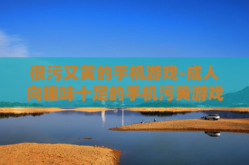 很污又黄的手机游戏-成人向趣味十足的手机污黄游戏