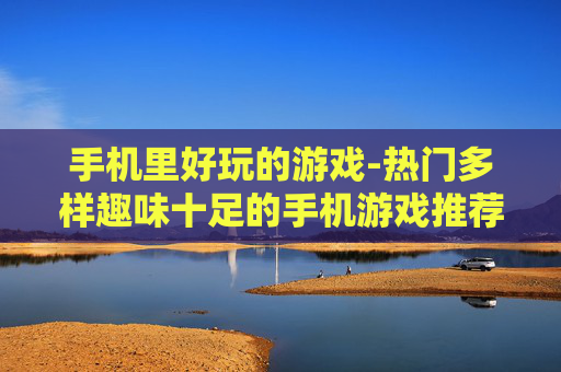 手机里好玩的游戏-热门多样趣味十足的手机游戏推荐