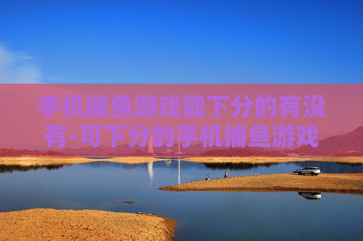 手机捕鱼游戏能下分的有没有-可下分的手机捕鱼游戏哪里找