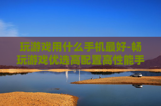 玩游戏用什么手机最好-畅玩游戏优选高配置高性能手机