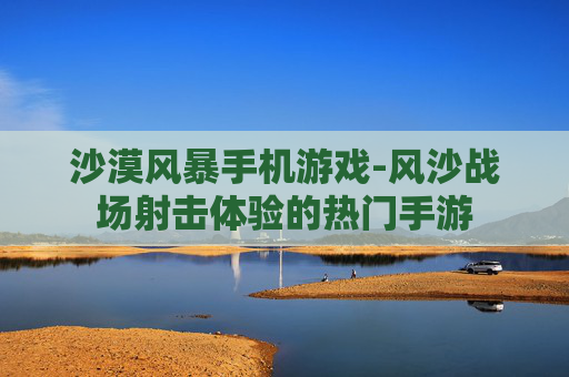 沙漠风暴手机游戏-风沙战场射击体验的热门手游