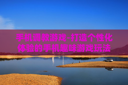手机调教游戏-打造个性化体验的手机趣味游戏玩法 手机调教游戏-打造个性化体验的手机趣味游戏玩法