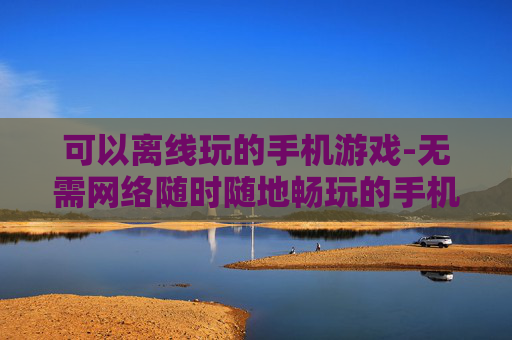 可以离线玩的手机游戏-无需网络随时随地畅玩的手机游戏