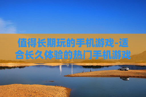 值得长期玩的手机游戏-适合长久体验的热门手机游戏推荐