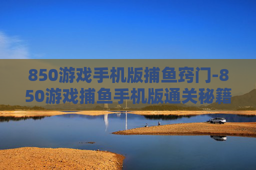 850游戏手机版捕鱼窍门-850游戏捕鱼手机版通关秘籍大揭秘