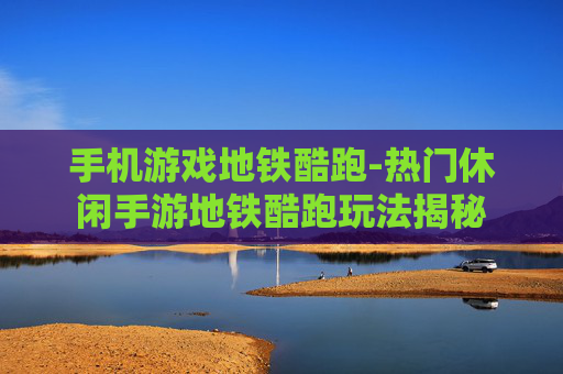 手机游戏地铁酷跑-热门休闲手游地铁酷跑玩法揭秘