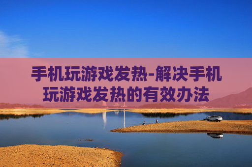 手机玩游戏发热-解决手机玩游戏发热的有效办法